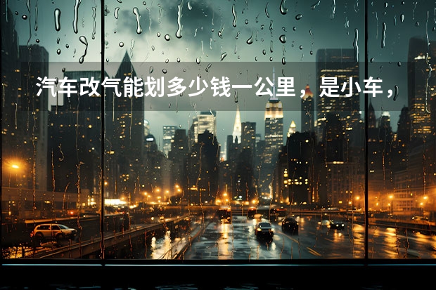 汽车改气能划多少钱一公里，是小车，烧油在4毛5左右。改气费用如何，是否伤车？有无政策限制？