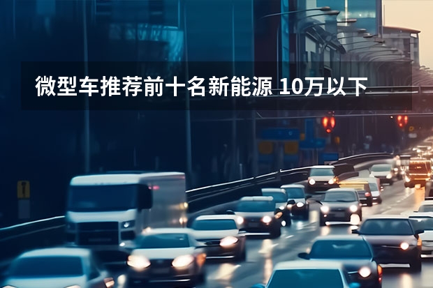 微型车推荐前十名新能源 10万以下纯电动汽车排名