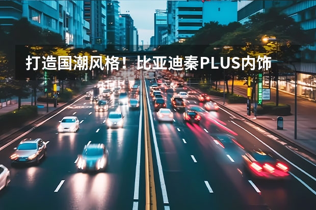 打造国潮风格！比亚迪秦PLUS内饰曝光：满油满电能跑1000km 比亚迪超级混动亮相：秦PLUS酷似小\