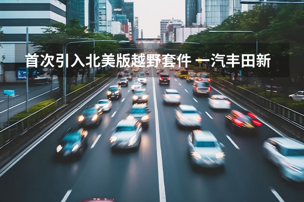 首次引入北美版越野套件 一汽丰田新RAV4荣放上市（一汽丰田新款RAV4荣放上市 售17.68万元起）
