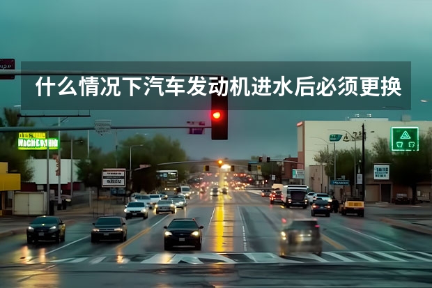 什么情况下汽车发动机进水后必须更换发动机？