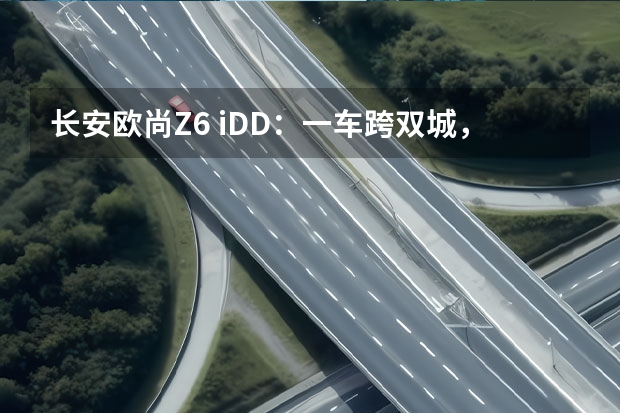 长安欧尚Z6 iDD：一车跨双城，“混”的是生活（以纯电之名 三款自主品牌纯电中型轿车推荐）