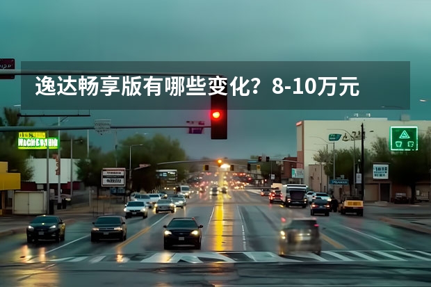 逸达畅享版有哪些变化？8-10万元买家轿逸达能买吗？