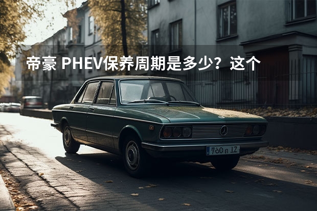 帝豪 PHEV保养周期是多少？这个保养的费用要比燃油版贵吗？