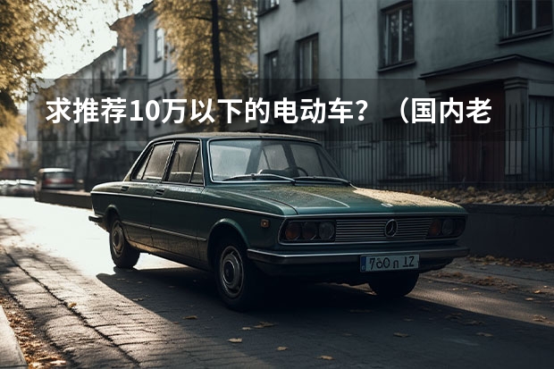 求推荐10万以下的电动车？（国内老人用的四座微型电动小汽车品牌哪家好？）