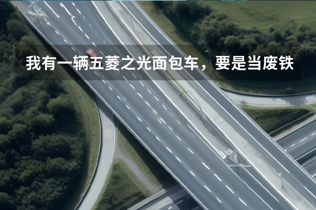 我有一辆五菱之光面包车,要是当废铁卖,能卖多少钱?