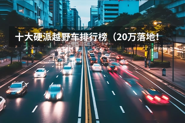十大硬派越野车排行榜（20万落地！这台国产硬派越野车岂不是要卖疯？）