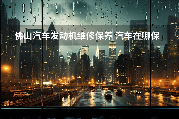 佛山汽车发动机维修保养 汽车在哪保养好?