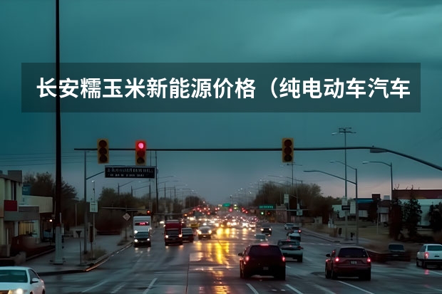 长安糯玉米新能源价格（纯电动车汽车报价）