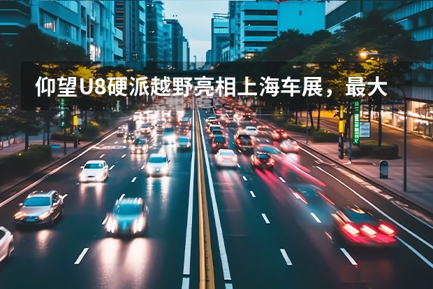 仰望U8硬派越野亮相上海车展，最大涉水深度达到何种程度？ 比亚迪高端品牌仰望首款车型谍照 定位新能源硬派越野SUV