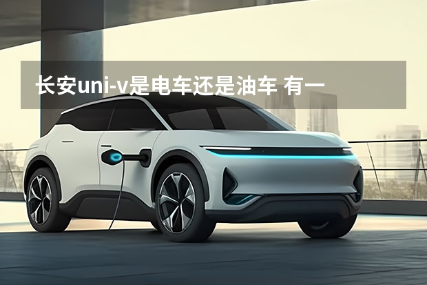 长安uni-v是电车还是油车 有一辆长安油车再买长安电车有补贴没