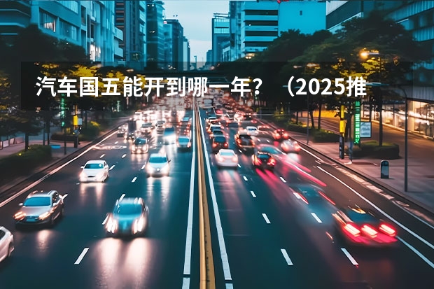 汽车国五能开到哪一年？（2025推出国七排放标准）
