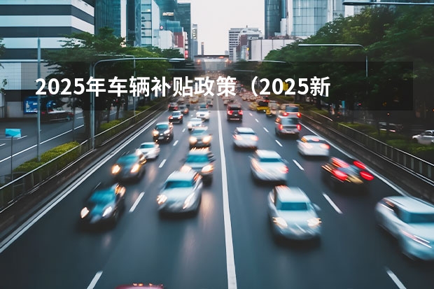 2025年车辆补贴政策（2025新能源汽车补贴政策）