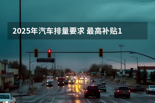 2025年汽车排量要求 最高补贴1万元！今年北京市汽车以旧换新补贴实施细则发布