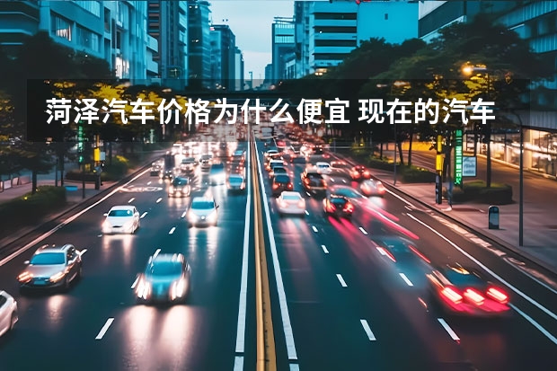 菏泽汽车价格为什么便宜 现在的汽车为什么都这么便宜，还是说汽车造价低了呢？