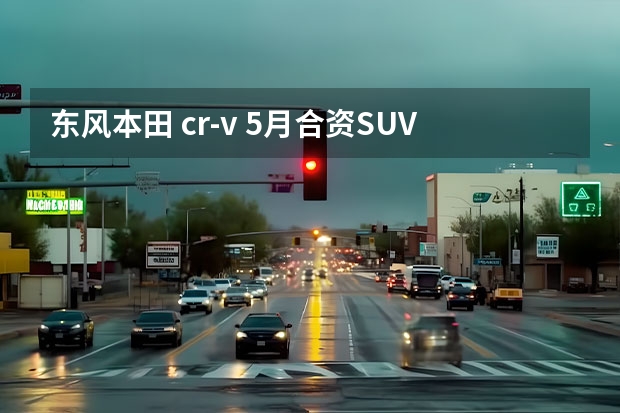 东风本田 cr-v 5月合资SUV销量榜：本田CR-V拿第一，汉兰达没上榜？