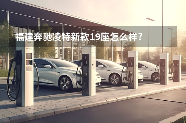 福建奔驰凌特新款19座怎么样?