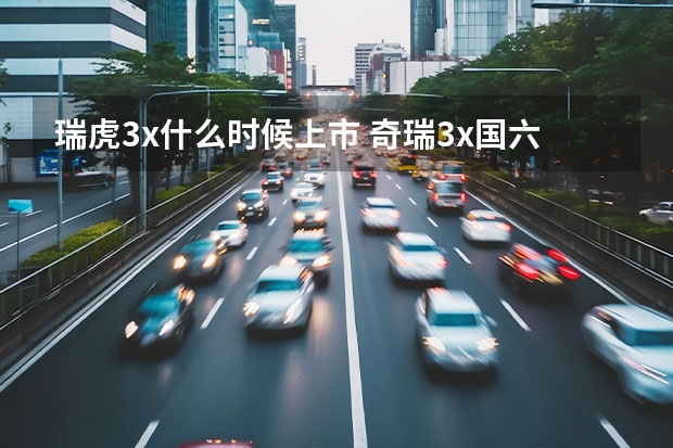 瑞虎3x什么时候上市 奇瑞3x国六什么时候上市?