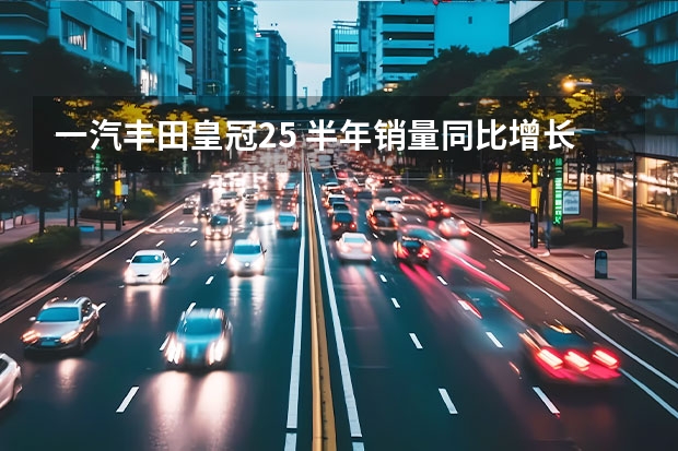 一汽丰田皇冠2.5 半年销量同比增长6% 皇冠低调入列 一丰迎来“关键”时刻