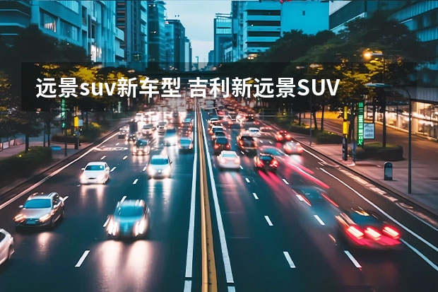 远景suv新车型 吉利新远景SUV和长安CS55该怎么选？