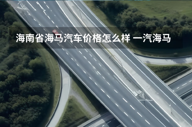 海南省海马汽车价格怎么样 一汽海马怎么样