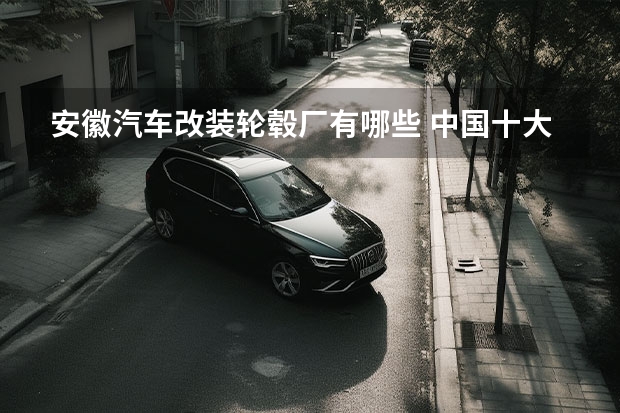 安徽汽车改装轮毂厂有哪些 中国十大轮毂品牌都有哪些？