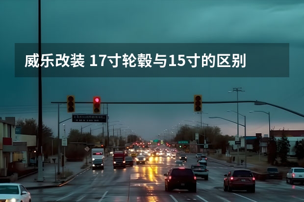 威乐改装 17寸轮毂与15寸的区别。威乐5A发动机1.5排量想改装17寸。