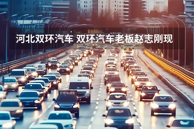 河北双环汽车 双环汽车老板赵志刚现状