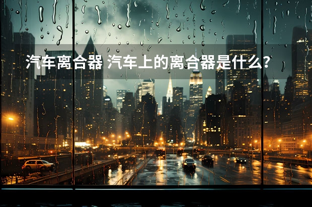 汽车离合器 汽车上的离合器是什么？有什么用？为什么叫离合器？