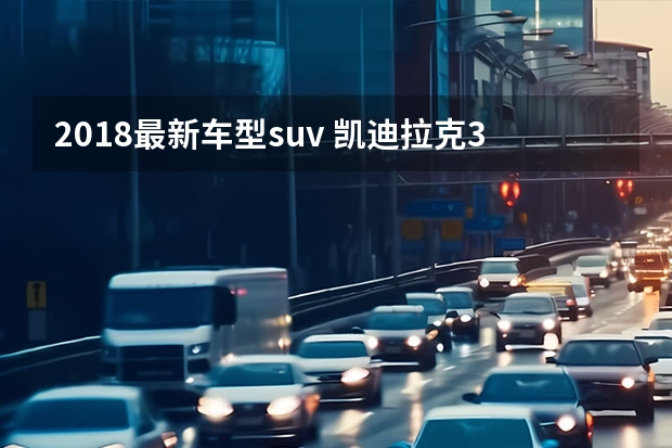2018最新车型suv 凯迪拉克3款新车型将国产 纯电动SUV、新CT6等