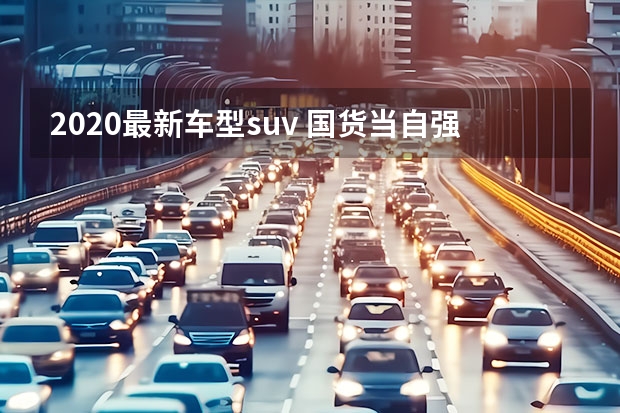 2020最新车型suv 国货当自强，长安UNI-T、全新哈弗H6领衔，盘点重磅国产SUV