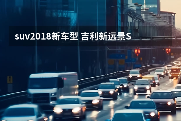 suv2018新车型 吉利新远景SUV和长安CS55该怎么选？