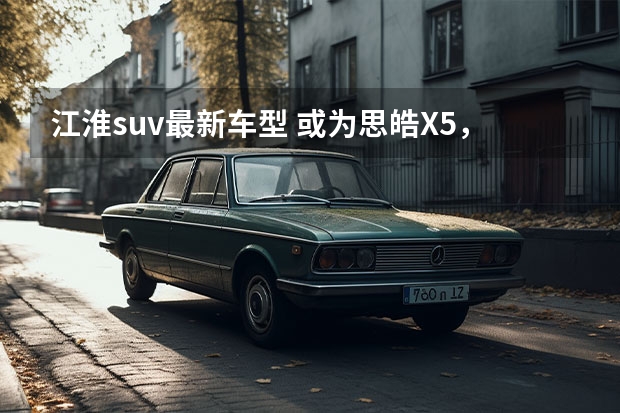 江淮suv最新车型 或为思皓X5，江淮全新SUV曝光，代号S811将于明年亮相
