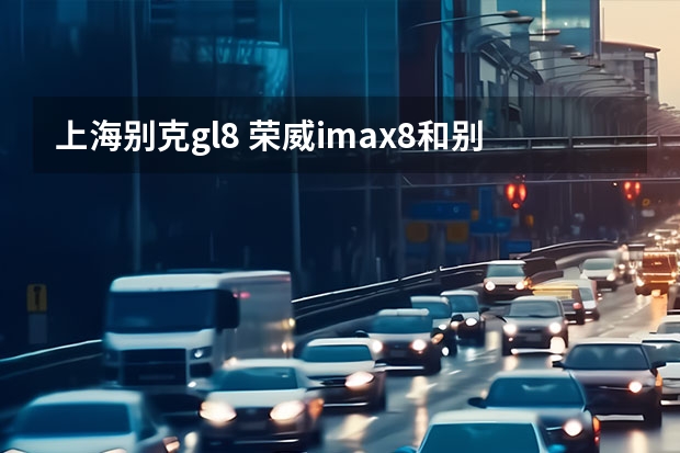 上海别克gl8 荣威imax8和别克gl8哪个性价比高？