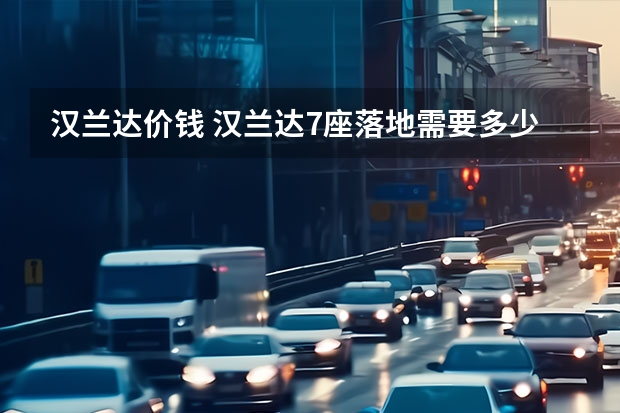 汉兰达价钱 汉兰达7座落地需要多少钱？汉兰达价格