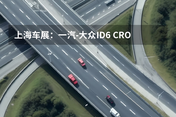 上海车展：一汽-大众ID.6 CROZZ正式亮相 同时开启预定（大众途昂领衔，上海车展这些重磅车型值得一看）