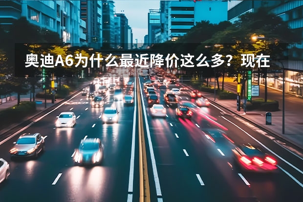 奥迪A6为什么最近降价这么多？现在的A6值得入手吗？