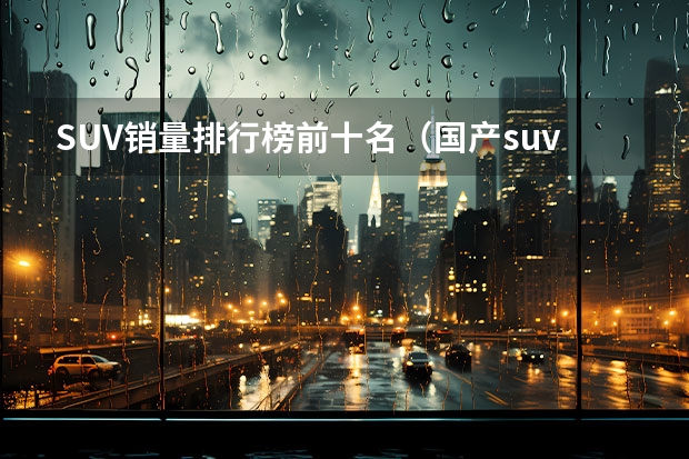 SUV销量排行榜前十名（国产suv销量排行榜）