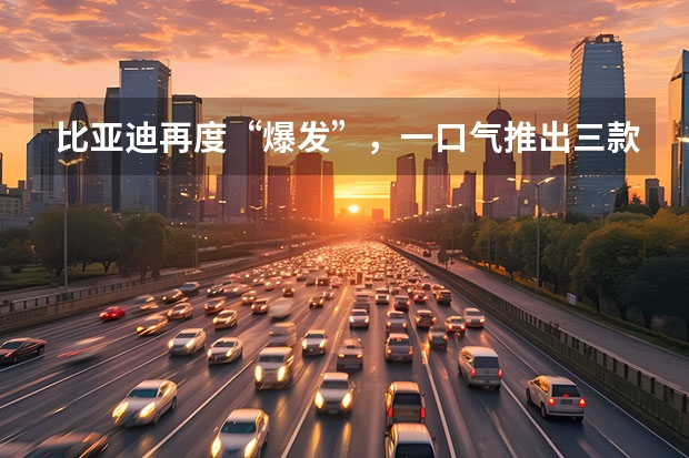 比亚迪再度“爆发”，一口气推出三款新车，看看有你喜欢的吗