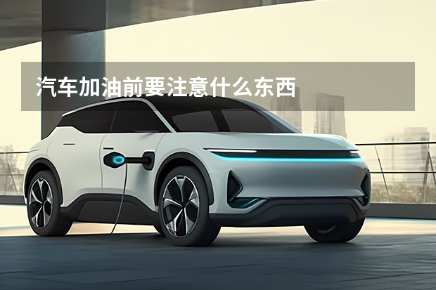 汽车加油前要注意什么东西