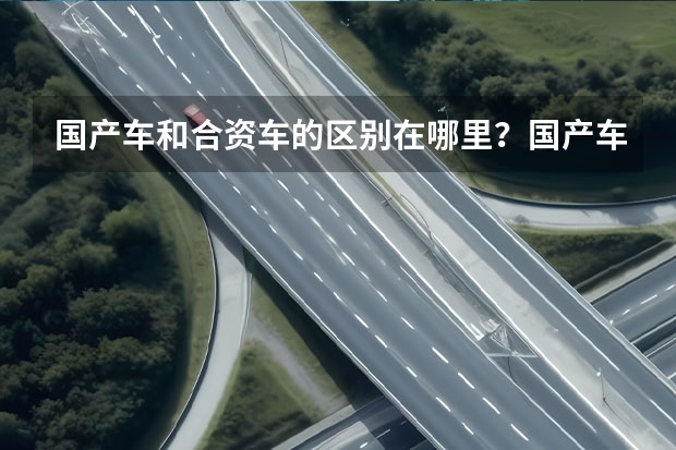 国产车和合资车的区别在哪里？国产车的优缺点在哪里？