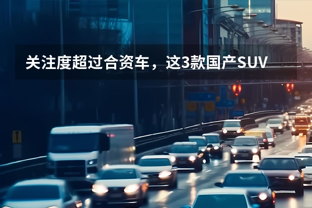 关注度超过合资车，这3款国产SUV兼顾高颜值与高性价比 实现超越普通合资车的国产车