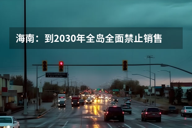 海南：到2030年全岛全面禁止销售燃油汽车，此举的目的有哪些？