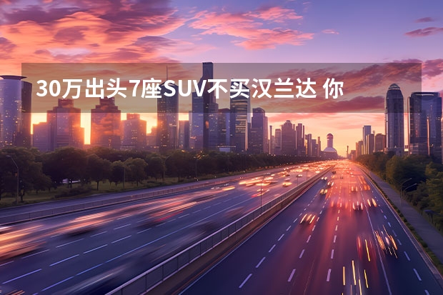 30万出头7座SUV不买汉兰达 你可以选这些豪华SUV 买车不选贵的，要选对的！对比分析五款7座中大型SUV